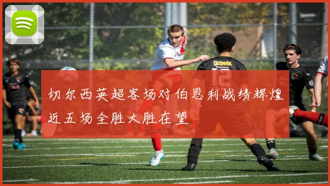 切尔西英超客场对伯恩利战绩辉煌近五场全胜大胜在望