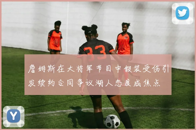詹姆斯在大将军节目中假装受伤引发续约合同争议湖人态度成焦点