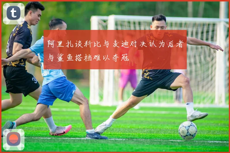 阿里扎谈科比与麦迪对决认为后者与鲨鱼搭档难以夺冠