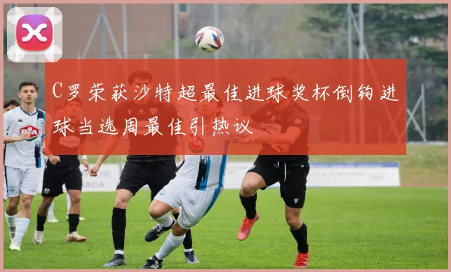 C罗荣获沙特超最佳进球奖杯倒钩进球当选周最佳引热议