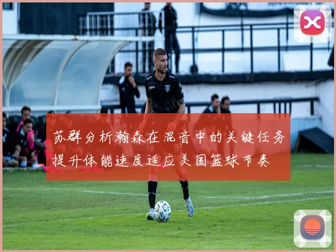 苏群分析瀚森在混音中的关键任务提升体能速度适应美国篮球节奏