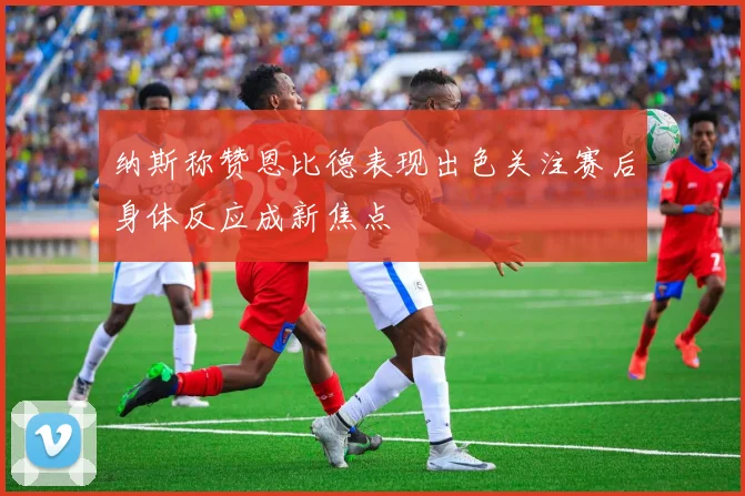纳斯称赞恩比德表现出色关注赛后身体反应成新焦点