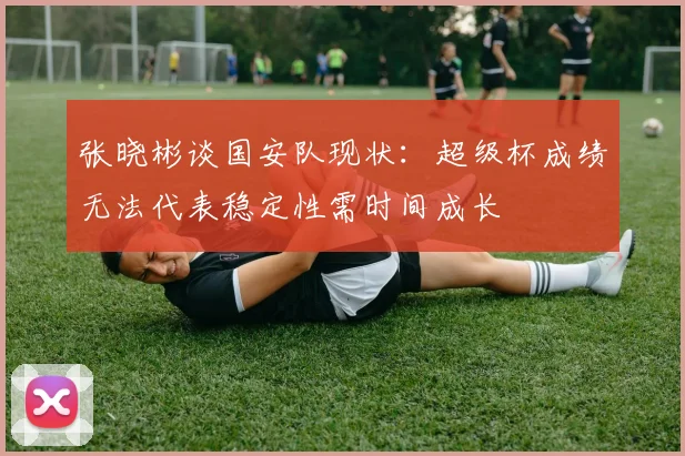 张晓彬谈国安队现状：超级杯成绩无法代表稳定性需时间成长