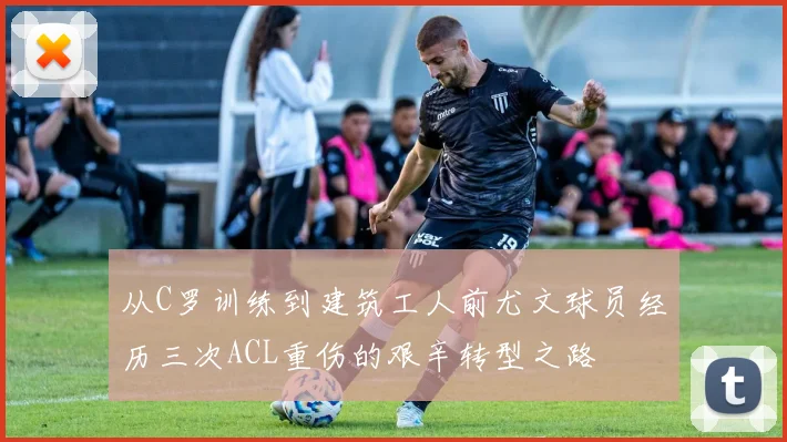 从C罗训练到建筑工人前尤文球员经历三次ACL重伤的艰辛转型之路