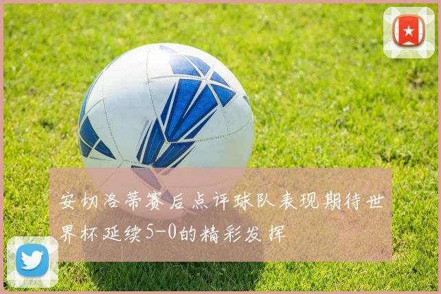 安切洛蒂赛后点评球队表现期待世界杯延续5-0的精彩发挥