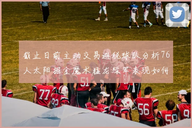 截止日前主动交易避税球队分析76人太阳掘金魔术猛龙绿军表现如何