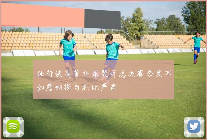 独行侠高管评东契奇总决赛态度不如詹姆斯与科比严肃