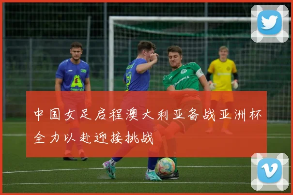 中国女足启程澳大利亚备战亚洲杯全力以赴迎接挑战