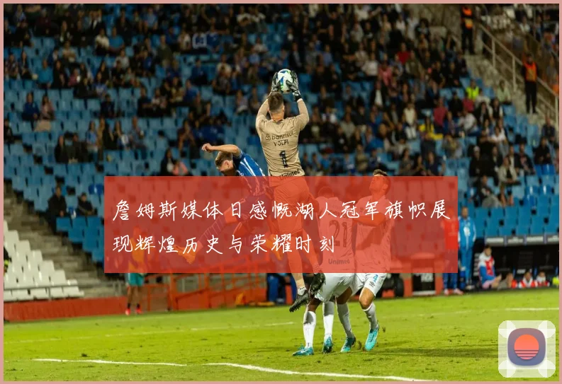 詹姆斯媒体日感慨湖人冠军旗帜展现辉煌历史与荣耀时刻