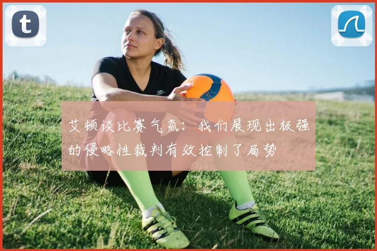 艾顿谈比赛气氛：我们展现出极强的侵略性裁判有效控制了局势