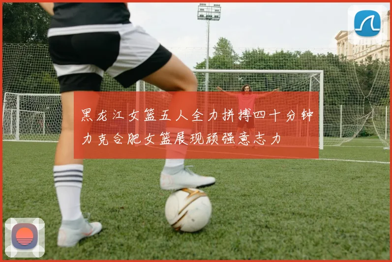 黑龙江女篮五人全力拼搏四十分钟力克合肥女篮展现顽强意志力