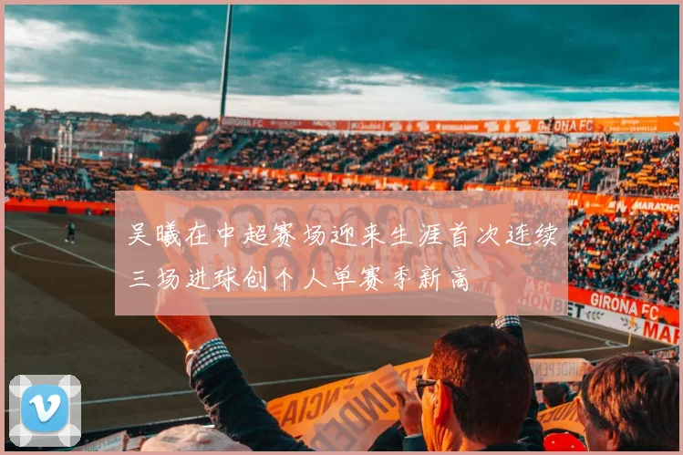 吴曦在中超赛场迎来生涯首次连续三场进球创个人单赛季新高