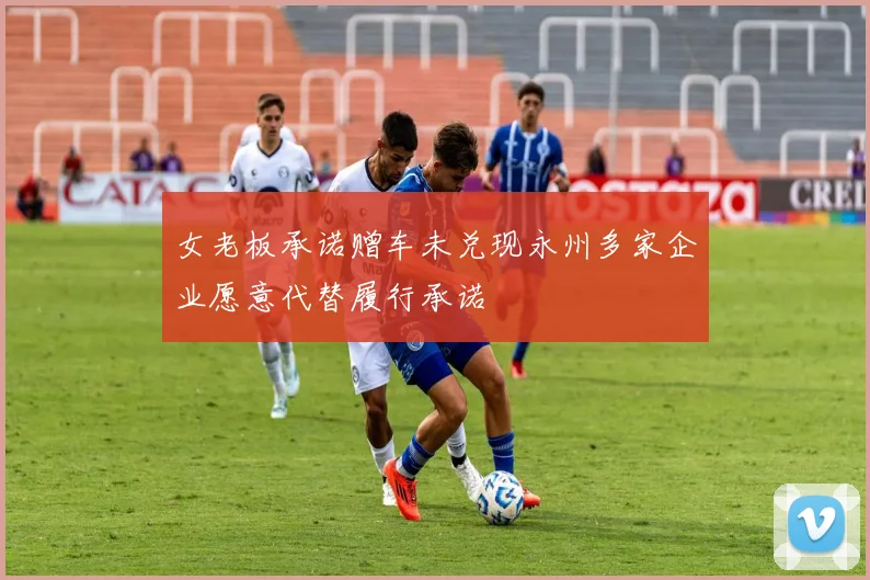 女老板承诺赠车未兑现永州多家企业愿意代替履行承诺