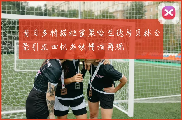 昔日多特搭档重聚哈兰德与贝林合影引发回忆老铁情谊再现