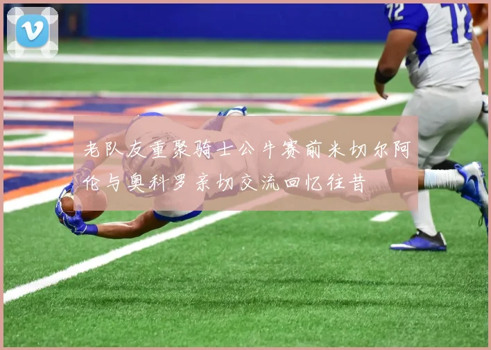 老队友重聚骑士公牛赛前米切尔阿伦与奥科罗亲切交流回忆往昔