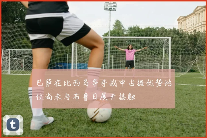巴萨在比西乌争夺战中占据优势地位尚未与布鲁日展开接触