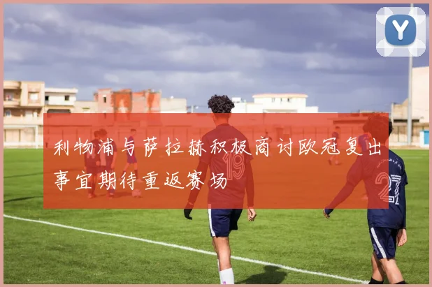 利物浦与萨拉赫积极商讨欧冠复出事宜期待重返赛场