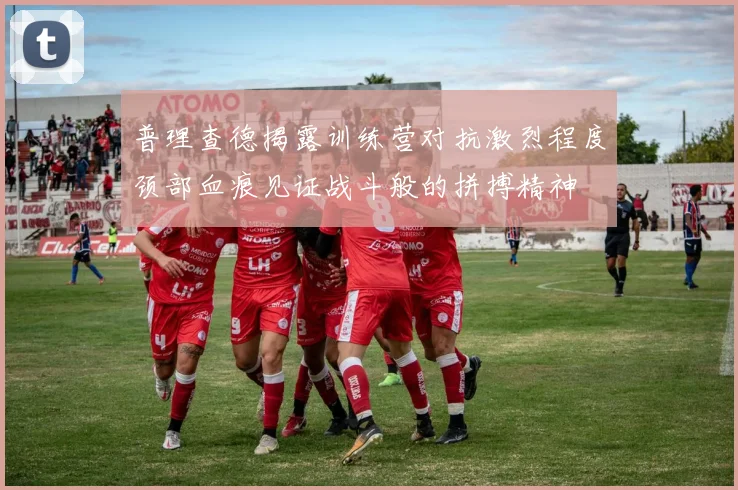 普理查德揭露训练营对抗激烈程度颈部血痕见证战斗般的拼搏精神