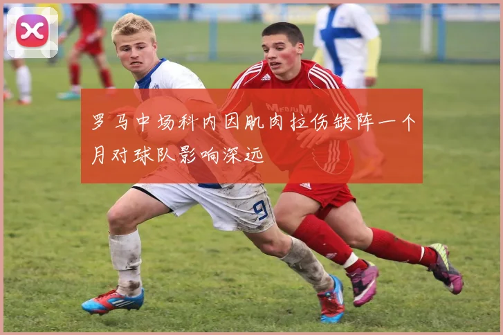 罗马中场科内因肌肉拉伤缺阵一个月对球队影响深远