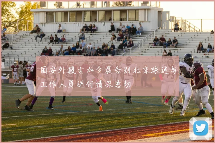 国安外援古加今晨告别北京球迷与工作人员送行情深意切