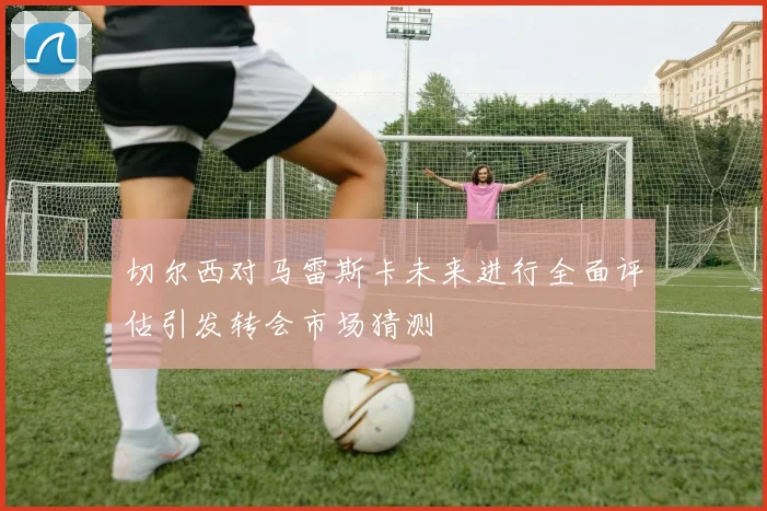 切尔西对马雷斯卡未来进行全面评估引发转会市场猜测