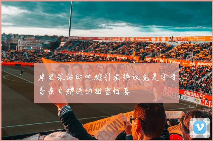 库里采访时吃糖引发热议竟是字母哥亲自赠送的甜蜜惊喜